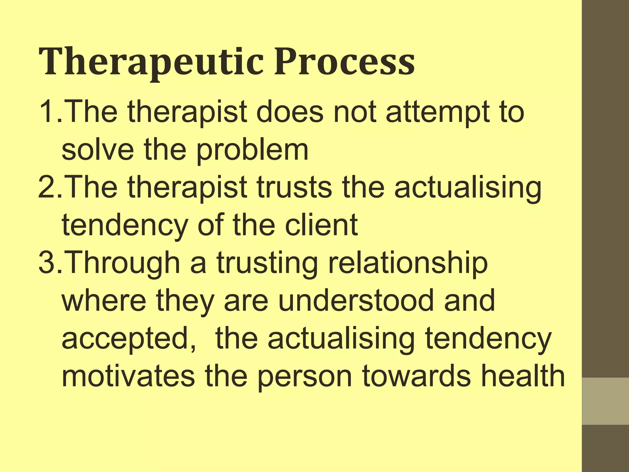 Therapeutic Process 
1.The therapist does not attempt to 
solve the problem 
2.The therapist trusts the actualising 
tendency of the client 
3.Through a trusting relationship 
where they are understood and 
accepted, the actualising tendency 
motivates the person towards health 
 