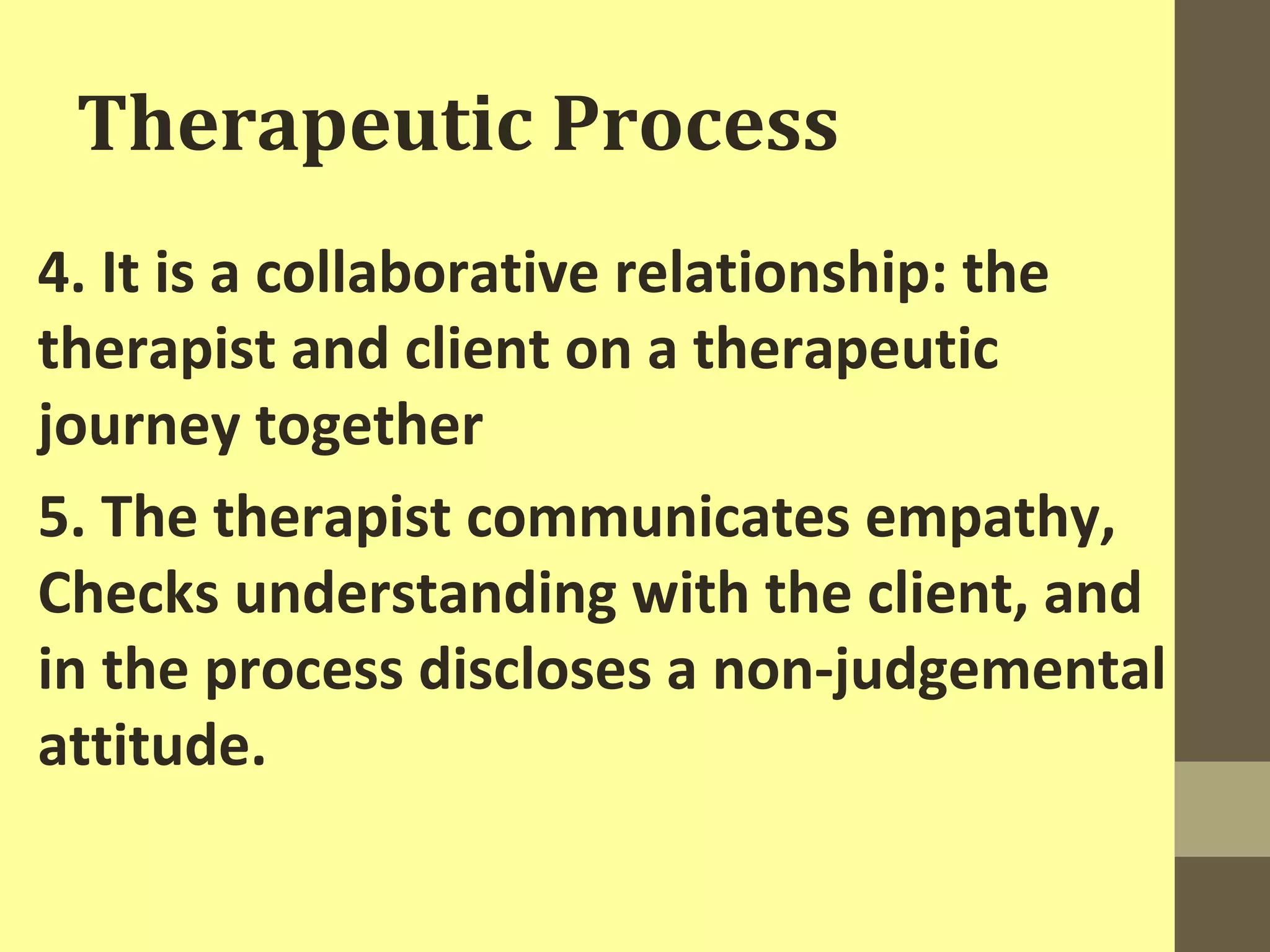 Therapeutic Process 
4. It is a collaborative relationship: the 
therapist and client on a therapeutic 
journey together 
5. The therapist communicates empathy, 
Checks understanding with the client, and 
in the process discloses a non-judgemental 
attitude. 
 