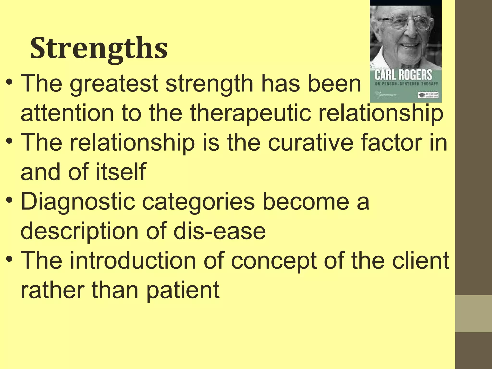 Strengths 
• The greatest strength has been 
attention to the therapeutic relationship 
• The relationship is the curative factor in 
and of itself 
• Diagnostic categories become a 
description of dis-ease 
• The introduction of concept of the client 
rather than patient 
 