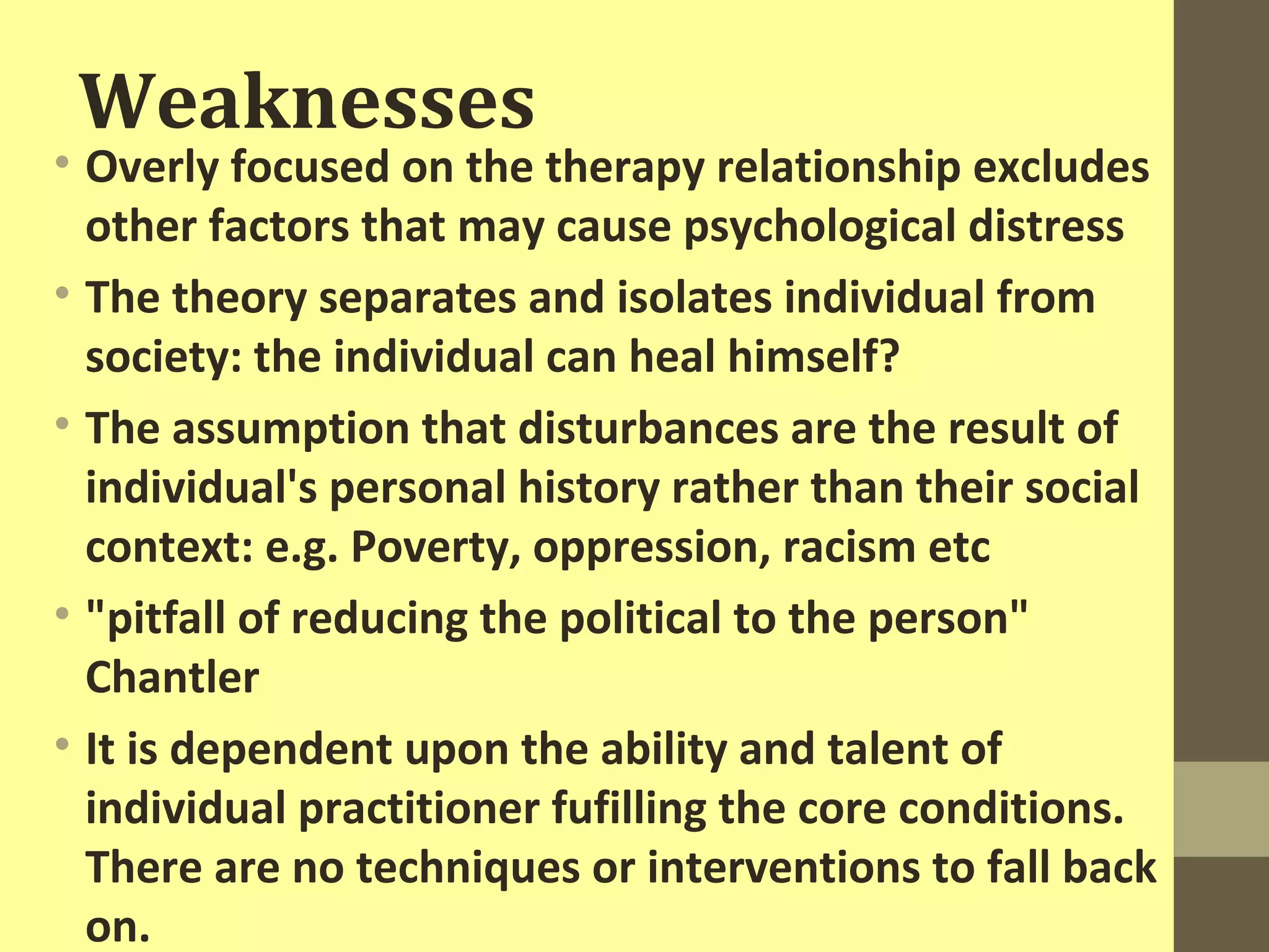 Weaknesses 
• Overly focused on the therapy relationship excludes 
other factors that may cause psychological distress 
• The theory separates and isolates individual from 
society: the individual can heal himself? 
• The assumption that disturbances are the result of 
individual's personal history rather than their social 
context: e.g. Poverty, oppression, racism etc 
• "pitfall of reducing the political to the person" 
Chantler 
• It is dependent upon the ability and talent of 
individual practitioner fufilling the core conditions. 
There are no techniques or interventions to fall back 
on. 
 