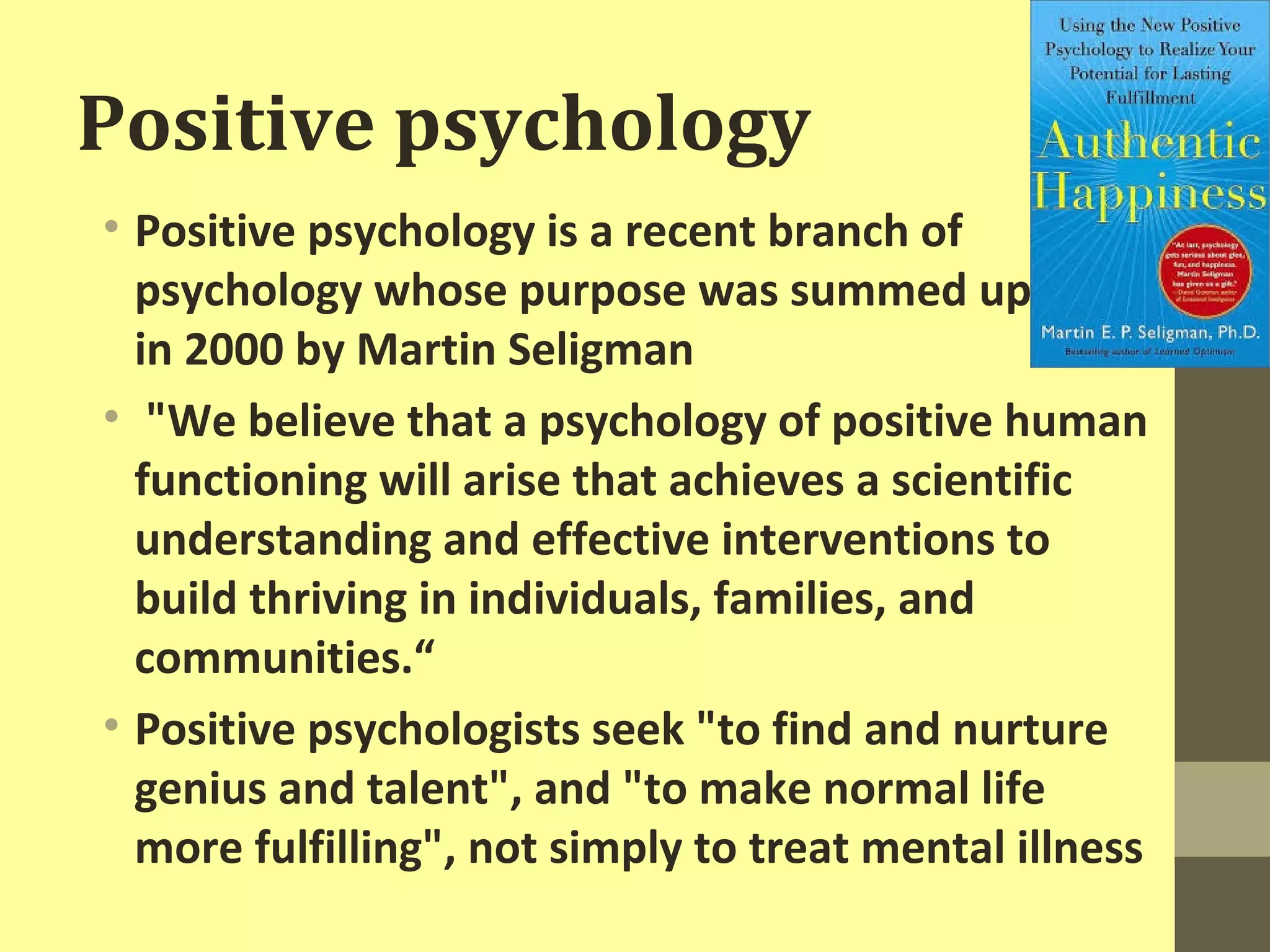 Positive psychology 
• Positive psychology is a recent branch of 
psychology whose purpose was summed up 
in 2000 by Martin Seligman 
• "We believe that a psychology of positive human 
functioning will arise that achieves a scientific 
understanding and effective interventions to 
build thriving in individuals, families, and 
communities.“ 
• Positive psychologists seek "to find and nurture 
genius and talent", and "to make normal life 
more fulfilling", not simply to treat mental illness 
 