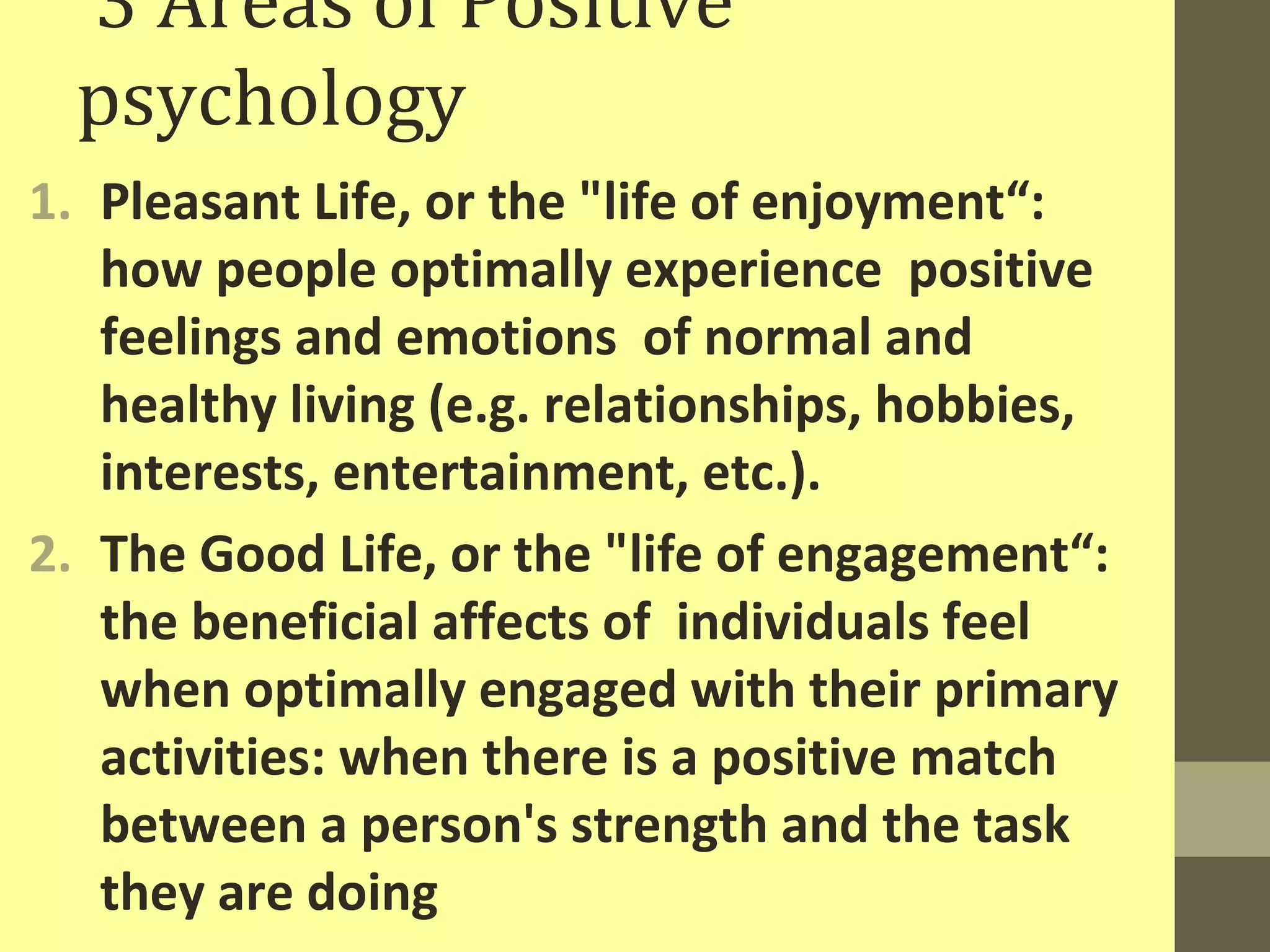 3 Areas of Positive 
psychology 
1. Pleasant Life, or the "life of enjoyment“: 
how people optimally experience positive 
feelings and emotions of normal and 
healthy living (e.g. relationships, hobbies, 
interests, entertainment, etc.). 
2. The Good Life, or the "life of engagement“: 
the beneficial affects of individuals feel 
when optimally engaged with their primary 
activities: when there is a positive match 
between a person's strength and the task 
they are doing 
 