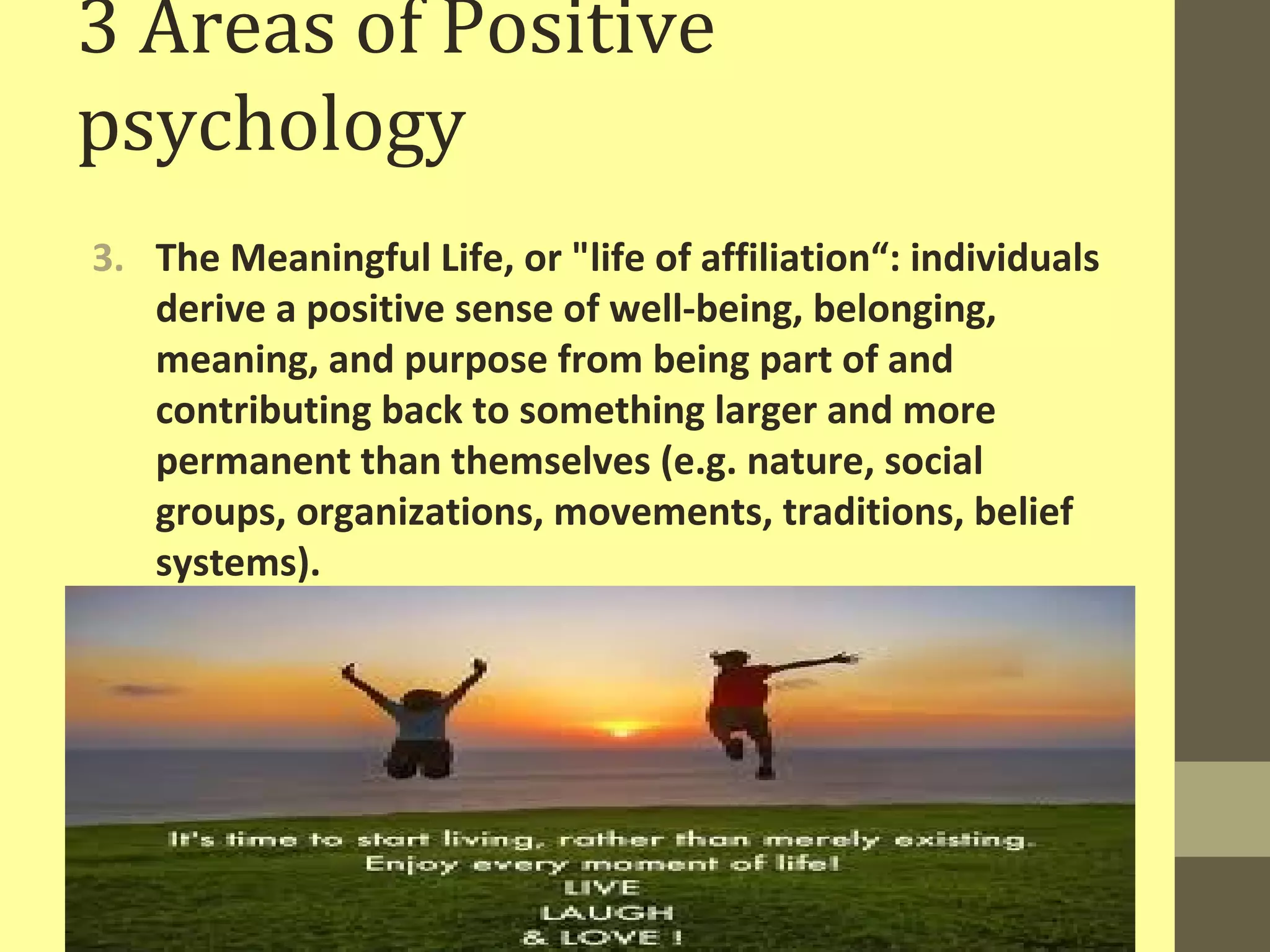 3 Areas of Positive 
psychology 
3. The Meaningful Life, or "life of affiliation“: individuals 
derive a positive sense of well-being, belonging, 
meaning, and purpose from being part of and 
contributing back to something larger and more 
permanent than themselves (e.g. nature, social 
groups, organizations, movements, traditions, belief 
systems). 
 