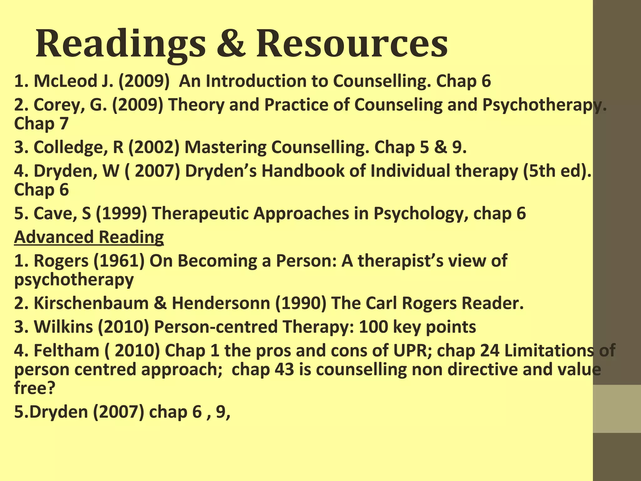 Readings & Resources 
1. McLeod J. (2009) An Introduction to Counselling. Chap 6 
2. Corey, G. (2009) Theory and Practice of Counseling and Psychotherapy. 
Chap 7 
3. Colledge, R (2002) Mastering Counselling. Chap 5 & 9. 
4. Dryden, W ( 2007) Dryden’s Handbook of Individual therapy (5th ed). 
Chap 6 
5. Cave, S (1999) Therapeutic Approaches in Psychology, chap 6 
Advanced Reading 
1. Rogers (1961) On Becoming a Person: A therapist’s view of 
psychotherapy 
2. Kirschenbaum & Hendersonn (1990) The Carl Rogers Reader. 
3. Wilkins (2010) Person-centred Therapy: 100 key points 
4. Feltham ( 2010) Chap 1 the pros and cons of UPR; chap 24 Limitations of 
person centred approach; chap 43 is counselling non directive and value 
free? 
5.Dryden (2007) chap 6 , 9, 
 