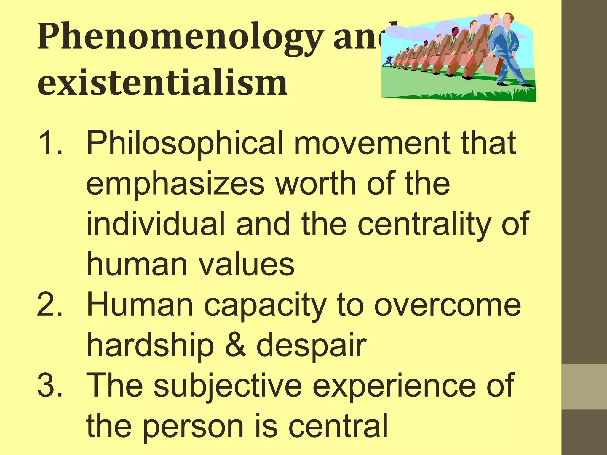 Phenomenology and 
existentialism 
1. Philosophical movement that 
emphasizes worth of the 
individual and the centrality of 
human values 
2. Human capacity to overcome 
hardship & despair 
3. The subjective experience of 
the person is central 
 