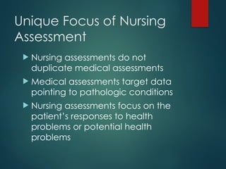 Unique Focus of Nursing
Assessment
 Nursing assessments do not
duplicate medical assessments
 Medical assessments target data
pointing to pathologic conditions
 Nursing assessments focus on the
patient’s responses to health
problems or potential health
problems
 