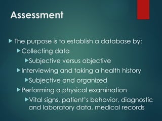 Assessment
 The purpose is to establish a database by:
Collecting data
Subjective versus objective
Interviewing and taking a health history
Subjective and organized
Performing a physical examination
Vital signs, patient’s behavior, diagnostic
and laboratory data, medical records
 