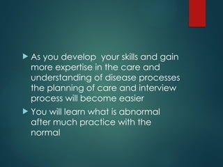  As you develop your skills and gain
more expertise in the care and
understanding of disease processes
the planning of care and interview
process will become easier
 You will learn what is abnormal
after much practice with the
normal
 