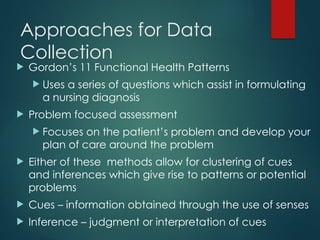 Approaches for Data
Collection
 Gordon’s 11 Functional Health Patterns
 Uses a series of questions which assist in formulating
a nursing diagnosis
 Problem focused assessment
 Focuses on the patient’s problem and develop your
plan of care around the problem
 Either of these methods allow for clustering of cues
and inferences which give rise to patterns or potential
problems
 Cues – information obtained through the use of senses
 Inference – judgment or interpretation of cues
 
