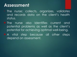 Assessment
• The nurse; collects, organizes, validates
and records data on the client’s health
status.
 The nurse also Identifies current and
potential problems as well as the client’s
potential for achieving optimal well-being.
 A vital step because all other steps
depend on assessment.
 