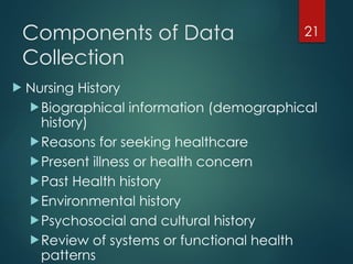21
Components of Data
Collection
 Nursing History
Biographical information (demographical
history)
Reasons for seeking healthcare
Present illness or health concern
Past Health history
Environmental history
Psychosocial and cultural history
Review of systems or functional health
patterns
 
