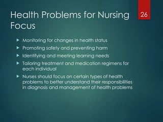 26
Health Problems for Nursing
Focus
 Monitoring for changes in health status
 Promoting safety and preventing harm
 Identifying and meeting learning needs
 Tailoring treatment and medication regimens for
each individual
 Nurses should focus on certain types of health
problems to better understand their responsibilities
in diagnosis and management of health problems
 
