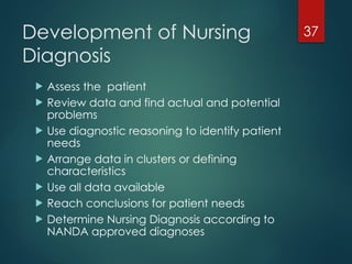 37
Development of Nursing
Diagnosis
 Assess the patient
 Review data and find actual and potential
problems
 Use diagnostic reasoning to identify patient
needs
 Arrange data in clusters or defining
characteristics
 Use all data available
 Reach conclusions for patient needs
 Determine Nursing Diagnosis according to
NANDA approved diagnoses
 