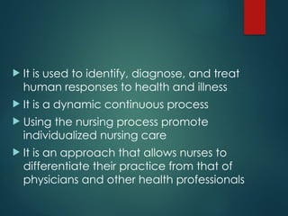  It is used to identify, diagnose, and treat
human responses to health and illness
 It is a dynamic continuous process
 Using the nursing process promote
individualized nursing care
 It is an approach that allows nurses to
differentiate their practice from that of
physicians and other health professionals
 