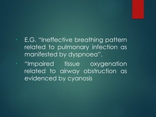 • E.G. “Ineffective breathing pattern
related to pulmonary infection as
manifested by dyspnoea”.
• “Impaired tissue oxygenation
related to airway obstruction as
evidenced by cyanosis
 