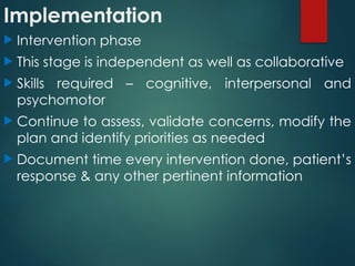 Implementation
 Intervention phase
 This stage is independent as well as collaborative
 Skills required – cognitive, interpersonal and
psychomotor
 Continue to assess, validate concerns, modify the
plan and identify priorities as needed
 Document time every intervention done, patient’s
response & any other pertinent information
 