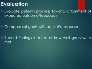 Evaluation
 Evaluate patients progress towards attainment of
expected outcome/feedback
 Compare set goals with patient’s response
 Record findings in terms of how well goals were
met
 
