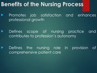 Benefits of the Nursing Process
 Promotes job satisfaction and enhances
professional growth
 Defines scope of nursing practice and
contributes to profession’s autonomy
 Defines the nursing role in provision of
comprehensive patient care
 