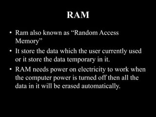 RAM
• Ram also known as “Random Access
Memory”
• It store the data which the user currently used
or it store the data temporary in it.
• RAM needs power on electricity to work when
the computer power is turned off then all the
data in it will be erased automatically.
 