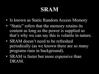 SRAM
• Is known as Static Random Access Memory
• “Static” refers that the memory retains its
content as long as the power is supplied so
that’s why we can say this is volatile in nature.
• SRAM doesn’t need to be refreshed
periodically (as we known there are so many
programs runs in background).
• SRAM is faster but more expensive than
DRAM.
 
