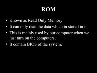 ROM
• Known as Read Only Memory
• It can only read the data which in stored in it.
• This is mainly used by our computer when we
just turn on the computers,
• It contain BIOS of the system.
 