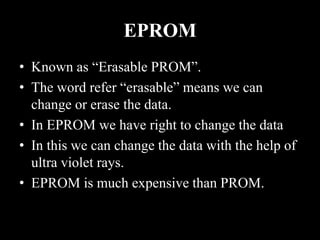 EPROM
• Known as “Erasable PROM”.
• The word refer “erasable” means we can
change or erase the data.
• In EPROM we have right to change the data
• In this we can change the data with the help of
ultra violet rays.
• EPROM is much expensive than PROM.
 