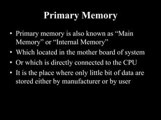 Primary Memory
• Primary memory is also known as “Main
Memory” or “Internal Memory”
• Which located in the mother board of system
• Or which is directly connected to the CPU
• It is the place where only little bit of data are
stored either by manufacturer or by user
 