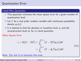 Quantization Error:
Lloyd-Max Quantizer:
1 This quantizer minimize the mean square error for a given number of
quantization level.
2 Let C be a real scaler random variable with continuous probability
density pC (c).
3 It is desired to ﬁnd the decision or transition level tk and the
reconstruction level dk for a L-level quantizer.
Mean Square Error
ζ = E((C − D)2
) =
tL+1
t1
(C − D)2
pC (c)dC
=
tL+1
t1
(C − dk)2
pC (c)dC
(11)
Note: Our aim is to minimize this error.
Subject: Image Procesing & Computer Vision Dr. Varun Kumar (IIIT Surat)Lecture 3 12 / 16
 
