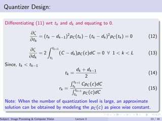 Quantizer Design:
Diﬀerentiating (11) wrt tk and dk and equating to 0.
∂ζ
∂tk
= (tk − dk−1)2
pC (tk) − (tk − dk)2
pC (tk) = 0 (12)
∂ζ
∂dk
= 2
tL+1
t1
(C − dk)pC (c)dC = 0 ∀ 1 < k < L (13)
Since, tk < tk−1
tk =
dk + dk−1
2
(14)
rk =
tk+1
tk
CpC (c)dC
tk+1
tk
pC (c)dC
(15)
Note: When the number of quantization level is large, an approximate
solution can be obtained by modeling the pC (c) as piece wise constant.
Subject: Image Procesing & Computer Vision Dr. Varun Kumar (IIIT Surat)Lecture 3 13 / 16
 