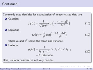 Continued–
Commonly used densities for quantization of image related data are
1 Gaussian
pC (c) =
1
√
2πσ2
exp −
(c − c0)2
2σ2
(18)
2 Laplacian
pC (c) =
1
σ2
exp −
(c − c0)
σ2
(19)
where c0 and σ2 shows the mean and variance.
3 Uniform
pC (c) =
1
tL+1 − t1
∀ t1 < c < tL+1
= 0 otherwise
(20)
Here, uniform quantizer is not very popular.
Subject: Image Procesing & Computer Vision Dr. Varun Kumar (IIIT Surat)Lecture 3 15 / 16
 