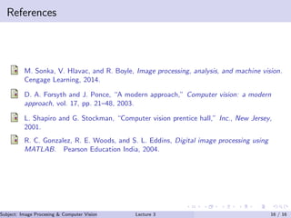 References
M. Sonka, V. Hlavac, and R. Boyle, Image processing, analysis, and machine vision.
Cengage Learning, 2014.
D. A. Forsyth and J. Ponce, “A modern approach,” Computer vision: a modern
approach, vol. 17, pp. 21–48, 2003.
L. Shapiro and G. Stockman, “Computer vision prentice hall,” Inc., New Jersey,
2001.
R. C. Gonzalez, R. E. Woods, and S. L. Eddins, Digital image processing using
MATLAB. Pearson Education India, 2004.
Subject: Image Procesing & Computer Vision Dr. Varun Kumar (IIIT Surat)Lecture 3 16 / 16
 