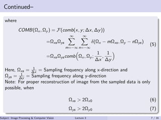 Continued–
where
COMB(Ωx , Ωy ) = F(comb(x, y; ∆x, ∆y))
=ΩxsΩys
∞
m=−∞
∞
n=−∞
δ(Ωx − mΩxs, Ωy − nΩys)
=ΩxsΩyscomb Ωx , Ωy ;
1
∆x
,
1
∆y
(5)
Here, Ωxs = 1
∆x = Sampling frequency along x-direction and
Ωys = 1
∆y = Sampling frequency along y-direction
Note: For proper reconstruction of image from the sampled data is only
possible, when
Ωxs > 2Ωx0 (6)
Ωys > 2Ωy0 (7)
Subject: Image Procesing & Computer Vision Dr. Varun Kumar (IIIT Surat)Lecture 3 7 / 16
 