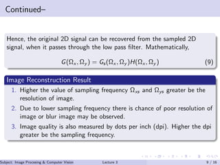 Continued–
Hence, the original 2D signal can be recovered from the sampled 2D
signal, when it passes through the low pass ﬁlter. Mathematically,
G(Ωx , Ωy ) = Gs(Ωx , Ωy )H(Ωx , Ωy ) (9)
Image Reconstruction Result
1. Higher the value of sampling frequency Ωxs and Ωys greater be the
resolution of image.
2. Due to lower sampling frequency there is chance of poor resolution of
image or blur image may be observed.
3. Image quality is also measured by dots per inch (dpi). Higher the dpi
greater be the sampling frequency.
Subject: Image Procesing & Computer Vision Dr. Varun Kumar (IIIT Surat)Lecture 3 9 / 16
 