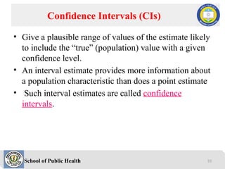 School of Public Health
• Give a plausible range of values of the estimate likely
to include the “true” (population) value with a given
confidence level.
• An interval estimate provides more information about
a population characteristic than does a point estimate
• Such interval estimates are called confidence
intervals.
Confidence Intervals (CIs)
10
 