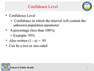 School of Public Health
• Confidence Level
– Confidence in which the interval will contain the
unknown population parameter
• A percentage (less than 100%)
– Example: 95%
• Also written (1 - α) = .95
• Can be a two or one-sided
Confidence Level
15
 