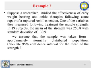 School of Public Health
• Suppose a researcher, studied the effectiveness of early
weight bearing and ankle therapies following acute
repair of a ruptured Achilles tendon. One of the variables
they measured following treatment the muscle strength.
In 19 subjects, the mean of the strength was 250.8 with
standard deviation of 130.9
we assume that the sample was taken from
approximately normally distributed population.
Calculate 95% confidence interval for the mean of the
strength ?
Example 3
33
 