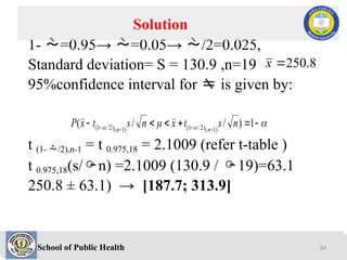 School of Public Health
1- =0.95→ =0.05→ /2=0.025,
Standard deviation= S = 130.9 ,n=19
95%confidence interval for  is given by:
t (1- /2),n-1 = t 0.975,18 = 2.1009 (refer t-table )
t 0.975,18(s/n) =2.1009 (130.9 / 19)=63.1
250.8 ± 63.1) → [187.7; 313.9]
Solution
8
.
250

x

 
 




 


 1
)
/
/
( )
1
(
)
2
/
1
(
)
1
(
)
2
/
1
( n
s
t
x
n
s
t
x
P n
n
34
 