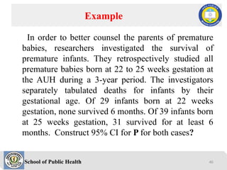School of Public Health
In order to better counsel the parents of premature
babies, researchers investigated the survival of
premature infants. They retrospectively studied all
premature babies born at 22 to 25 weeks gestation at
the AUH during a 3-year period. The investigators
separately tabulated deaths for infants by their
gestational age. Of 29 infants born at 22 weeks
gestation, none survived 6 months. Of 39 infants born
at 25 weeks gestation, 31 survived for at least 6
months. Construct 95% CI for P for both cases?
Example
46
 