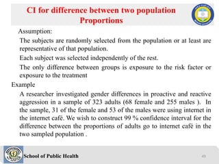 School of Public Health
Assumption:
The subjects are randomly selected from the population or at least are
representative of that population.
Each subject was selected independently of the rest.
The only difference between groups is exposure to the risk factor or
exposure to the treatment
Example
A researcher investigated gender differences in proactive and reactive
aggression in a sample of 323 adults (68 female and 255 males ). In
the sample, 31 of the female and 53 of the males were using internet in
the internet café. We wish to construct 99 % confidence interval for the
difference between the proportions of adults go to internet café in the
two sampled population .
CI for difference between two population
Proportions
49
 