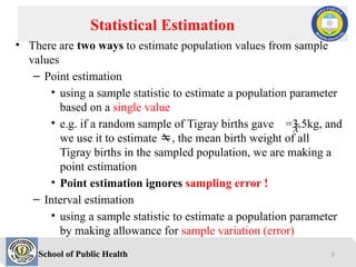 School of Public Health
• There are two ways to estimate population values from sample
values
– Point estimation
• using a sample statistic to estimate a population parameter
based on a single value
• e.g. if a random sample of Tigray births gave =3.5kg, and
we use it to estimate , the mean birth weight of all
Tigray births in the sampled population, we are making a
point estimation
• Point estimation ignores sampling error !
– Interval estimation
• using a sample statistic to estimate a population parameter
by making allowance for sample variation (error)
Statistical Estimation
X
5
 