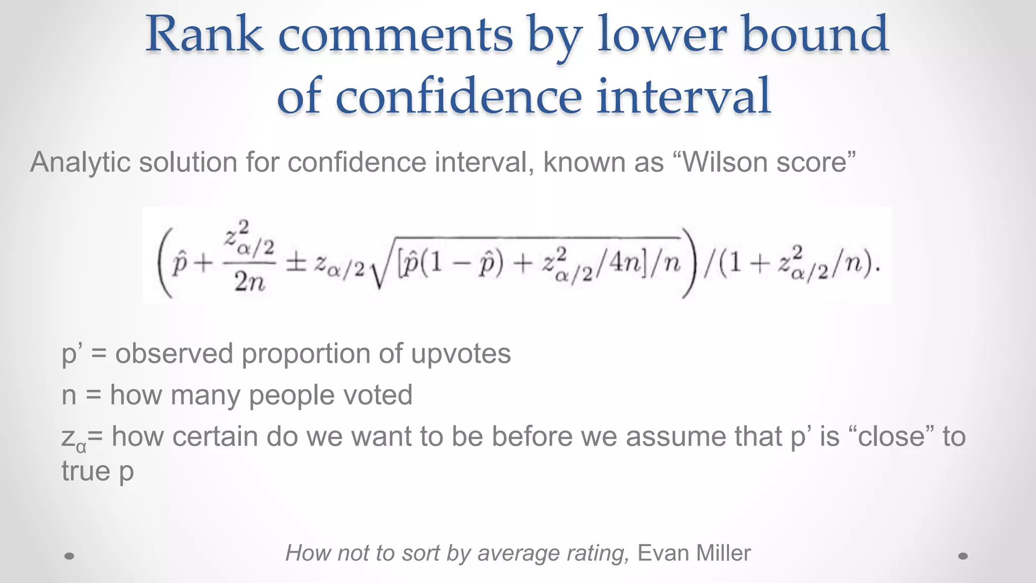 Rank comments by lower bound
of confidence interval
p’ = observed proportion of upvotes
n = how many people voted
zα= how certain do we want to be before we assume that p’ is “close” to
true p
Analytic solution for confidence interval, known as “Wilson score”
How not to sort by average rating, Evan Miller
 