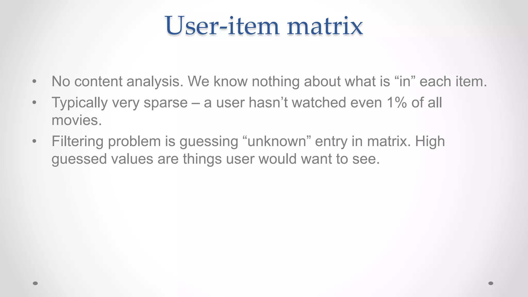 User-item matrix
• No content analysis. We know nothing about what is “in” each item.
• Typically very sparse – a user hasn’t watched even 1% of all
movies.
• Filtering problem is guessing “unknown” entry in matrix. High
guessed values are things user would want to see.
 