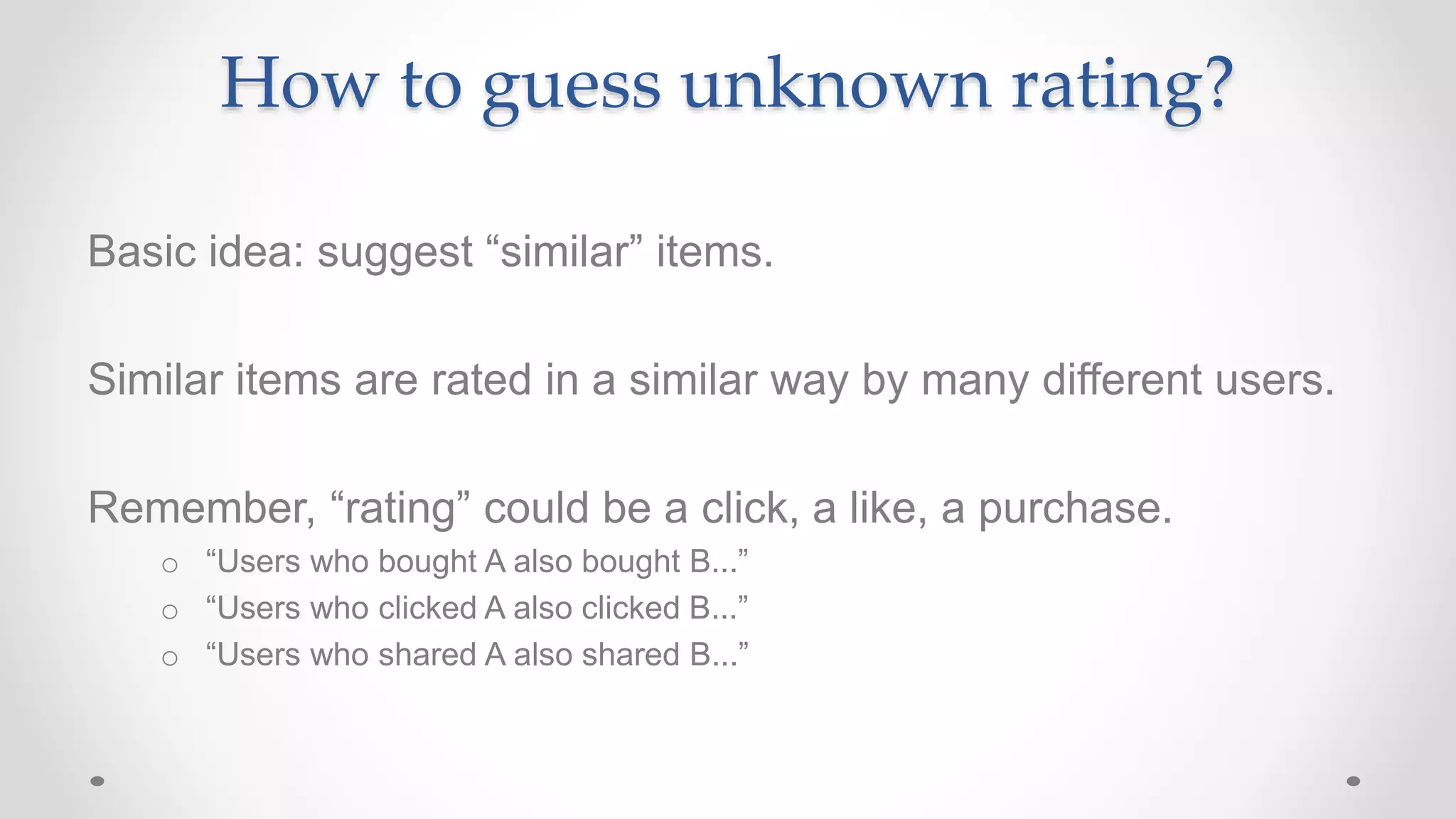 How to guess unknown rating?
Basic idea: suggest “similar” items.
Similar items are rated in a similar way by many different users.
Remember, “rating” could be a click, a like, a purchase.
o “Users who bought A also bought B...”
o “Users who clicked A also clicked B...”
o “Users who shared A also shared B...”
 
