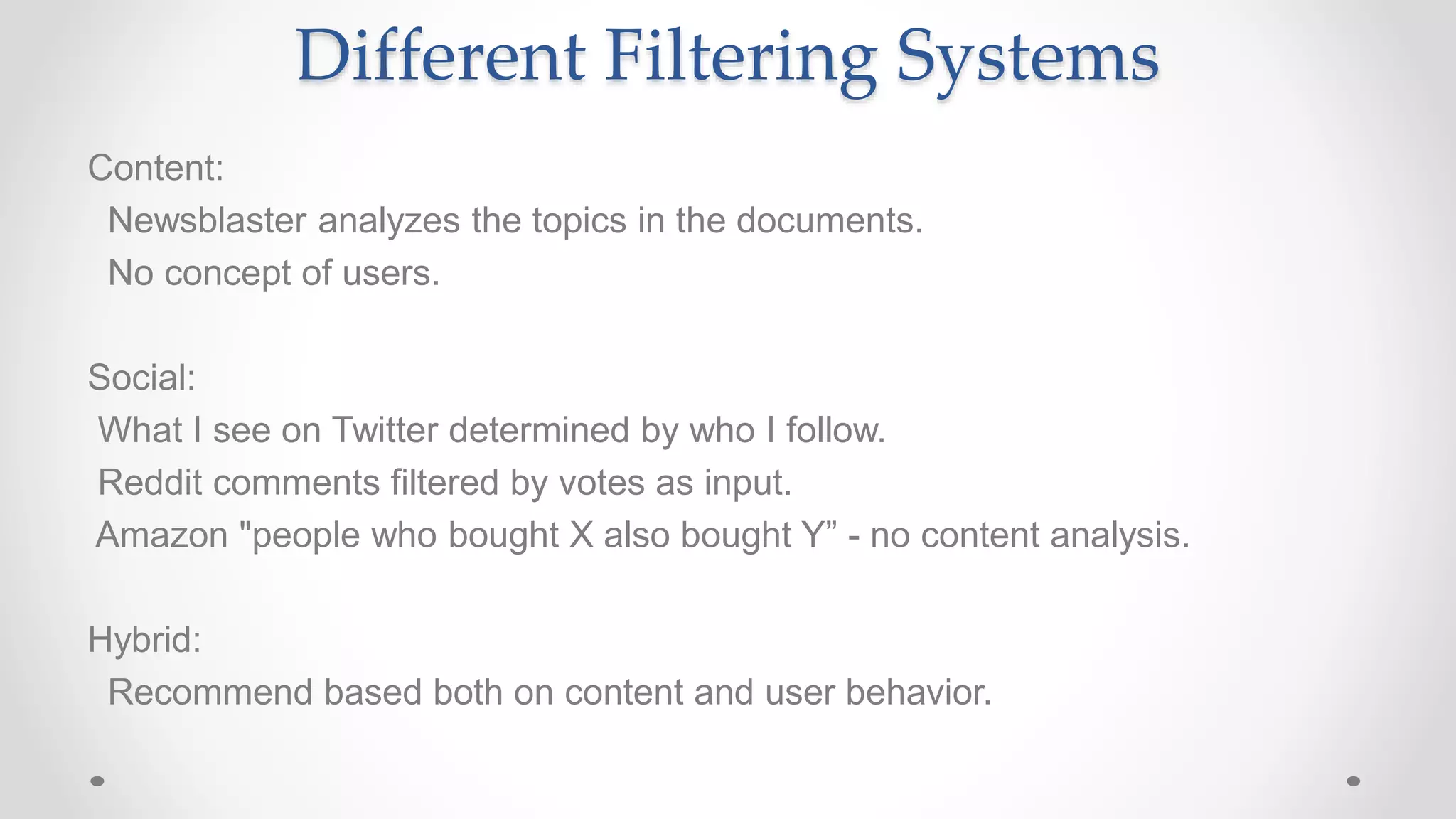Different Filtering Systems
Content:
Newsblaster analyzes the topics in the documents.
No concept of users.
Social:
What I see on Twitter determined by who I follow.
Reddit comments filtered by votes as input.
Amazon "people who bought X also bought Y” - no content analysis.
Hybrid:
Recommend based both on content and user behavior.
 