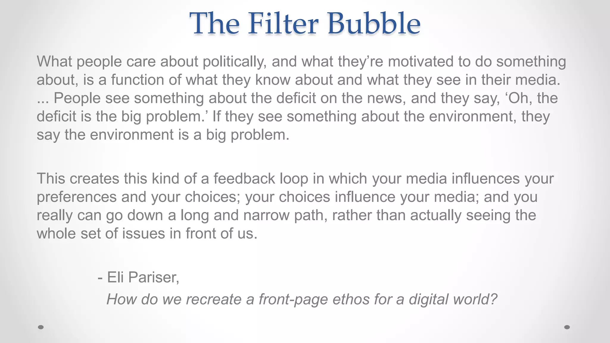 The Filter Bubble
What people care about politically, and what they’re motivated to do something
about, is a function of what they know about and what they see in their media.
... People see something about the deficit on the news, and they say, ‘Oh, the
deficit is the big problem.’ If they see something about the environment, they
say the environment is a big problem.
This creates this kind of a feedback loop in which your media influences your
preferences and your choices; your choices influence your media; and you
really can go down a long and narrow path, rather than actually seeing the
whole set of issues in front of us.
- Eli Pariser,
How do we recreate a front-page ethos for a digital world?
 