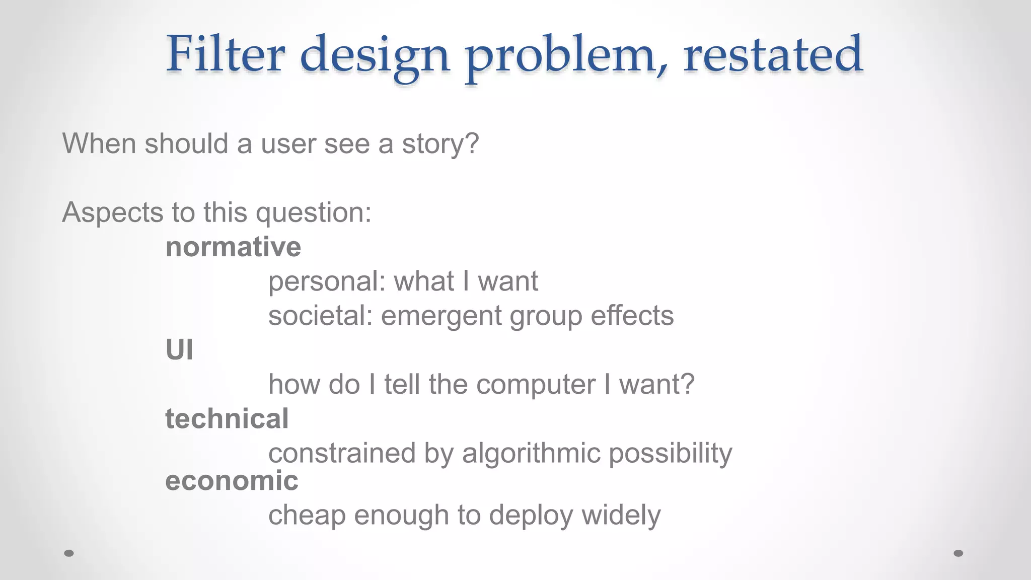 Filter design problem, restated
When should a user see a story?
Aspects to this question:
normative
personal: what I want
societal: emergent group effects
UI
how do I tell the computer I want?
technical
constrained by algorithmic possibility
economic
cheap enough to deploy widely
 