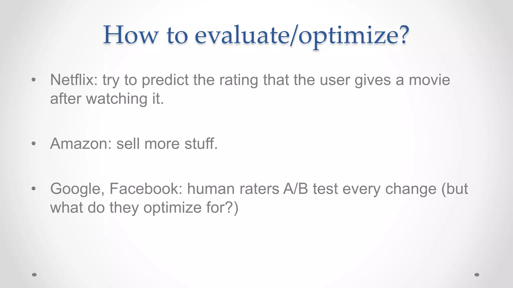 How to evaluate/optimize?
• Netflix: try to predict the rating that the user gives a movie
after watching it.
• Amazon: sell more stuff.
• Google, Facebook: human raters A/B test every change (but
what do they optimize for?)
 