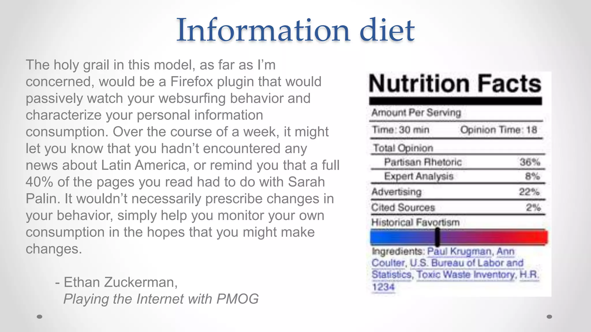 Information diet
The holy grail in this model, as far as I’m
concerned, would be a Firefox plugin that would
passively watch your websurfing behavior and
characterize your personal information
consumption. Over the course of a week, it might
let you know that you hadn’t encountered any
news about Latin America, or remind you that a full
40% of the pages you read had to do with Sarah
Palin. It wouldn’t necessarily prescribe changes in
your behavior, simply help you monitor your own
consumption in the hopes that you might make
changes.
- Ethan Zuckerman,
Playing the Internet with PMOG
 