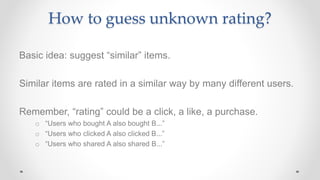 How to guess unknown rating?
Basic idea: suggest “similar” items.
Similar items are rated in a similar way by many different users.
Remember, “rating” could be a click, a like, a purchase.
o “Users who bought A also bought B...”
o “Users who clicked A also clicked B...”
o “Users who shared A also shared B...”
 
