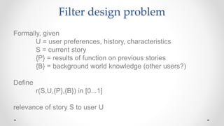 Filter design problem
Formally, given
U = user preferences, history, characteristics
S = current story
{P} = results of function on previous stories
{B} = background world knowledge (other users?)
Define
r(S,U,{P},{B}) in [0...1]
relevance of story S to user U
 